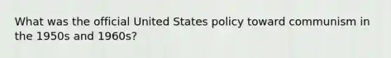 What was the official United States policy toward communism in the 1950s and 1960s?