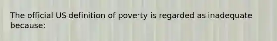 The official US definition of poverty is regarded as inadequate because: