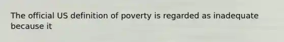 The official US definition of poverty is regarded as inadequate because it