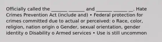 Officially called the _______ _______ and _______ ______ __. Hate Crimes Prevention Act (include and) • Federal protection for crimes committed due to actual or perceived: o Race, color, religion, nation origin o Gender, sexual orientation, gender identity o Disability o Armed services • Use is still uncommon