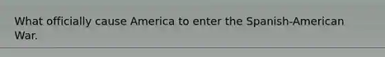 What officially cause America to enter the Spanish-American War.