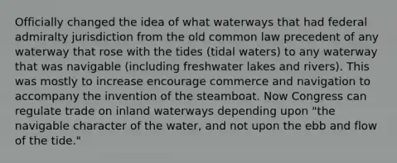 Officially changed the idea of what waterways that had federal admiralty jurisdiction from the old common law precedent of any waterway that rose with the tides (tidal waters) to any waterway that was navigable (including freshwater lakes and rivers). This was mostly to increase encourage commerce and navigation to accompany the invention of the steamboat. Now Congress can regulate trade on inland waterways depending upon "the navigable character of the water, and not upon the ebb and flow of the tide."