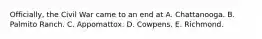 Officially, the Civil War came to an end at A. Chattanooga. B. Palmito Ranch. C. Appomattox. D. Cowpens. E. Richmond.