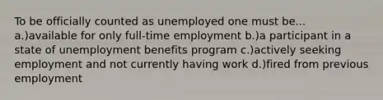 To be officially counted as unemployed one must be... a.)available for only full-time employment b.)a participant in a state of unemployment benefits program c.)actively seeking employment and not currently having work d.)fired from previous employment