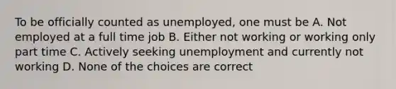 To be officially counted as unemployed, one must be A. Not employed at a full time job B. Either not working or working only part time C. Actively seeking unemployment and currently not working D. None of the choices are correct