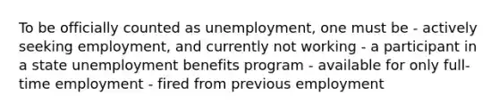 To be officially counted as unemployment, one must be - actively seeking employment, and currently not working - a participant in a state unemployment benefits program - available for only full-time employment - fired from previous employment