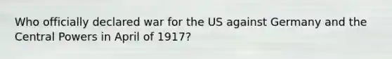 Who officially declared war for the US against Germany and the Central Powers in April of 1917?