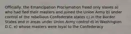 Officially, the Emancipation Proclamation freed only slaves a) who had fled their masters and joined the Union Army b) under control of the rebellious Confederate states c) in the Border States and in areas under Union Army control d) in Washington D.C. e) whose masters were loyal to the Confederacy