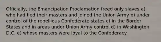 Officially, the Emancipation Proclamation freed only slaves a) who had fled their masters and joined the Union Army b) under control of the rebellious Confederate states c) in the Border States and in areas under Union Army control d) in Washington D.C. e) whose masters were loyal to the Confederacy