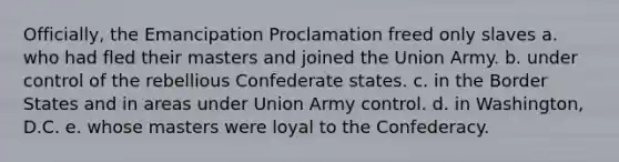 Officially, the Emancipation Proclamation freed only slaves a. who had fled their masters and joined the Union Army. b. under control of the rebellious Confederate states. c. in the Border States and in areas under Union Army control. d. in Washington, D.C. e. whose masters were loyal to the Confederacy.