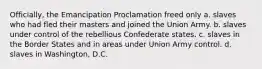 Officially, the Emancipation Proclamation freed only a. slaves who had fled their masters and joined the Union Army. b. slaves under control of the rebellious Confederate states. c. slaves in the Border States and in areas under Union Army control. d. slaves in Washington, D.C.