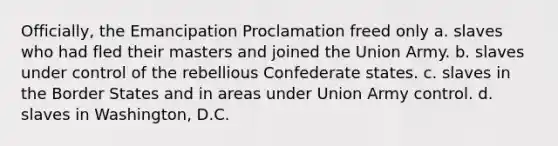 Officially, the Emancipation Proclamation freed only a. slaves who had fled their masters and joined the Union Army. b. slaves under control of the rebellious Confederate states. c. slaves in the Border States and in areas under Union Army control. d. slaves in Washington, D.C.