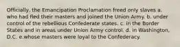 Officially, the Emancipation Proclamation freed only slaves a. who had fled their masters and joined the Union Army. b. under control of the rebellious Confederate states. c. in the Border States and in areas under Union Army control. d. in Washington, D.C. e.whose masters were loyal to the Confederacy.