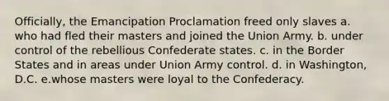 Officially, the Emancipation Proclamation freed only slaves a. who had fled their masters and joined the Union Army. b. under control of the rebellious Confederate states. c. in the Border States and in areas under Union Army control. d. in Washington, D.C. e.whose masters were loyal to the Confederacy.