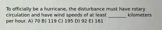 To officially be a hurricane, the disturbance must have rotary circulation and have wind speeds of at least ________ kilometers per hour. A) 70 B) 119 C) 195 D) 92 E) 161