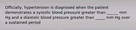 Officially, hypertension is diagnosed when the patient demonstrates a systolic blood pressure greater than ______ mm Hg and a diastolic blood pressure greater than _____ mm Hg over a sustained period