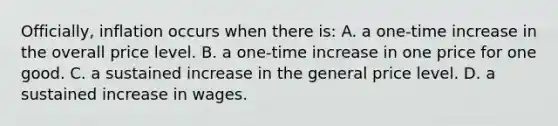 Officially, inflation occurs when there is: A. a one-time increase in the overall price level. B. a one-time increase in one price for one good. C. a sustained increase in the general price level. D. a sustained increase in wages.