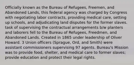 Officially known as the Bureau of Refugees, Freemen, and Abandoned Lands, this federal agency was charged by Congress with negotiating labor contracts, providing medical care, setting up schools, and adjudicating land disputes for the former slaves. task of supervising the contractual arrangements b/w planters and laborers fell to the Bureau of Refugees, Freedmen, and Abandoned Lands. Created in 1865 under leadership of Oliver Howard. 3 Union officers (Sprague, Ord, and Smith) were assistant commissioners supervising 97 agents. Bureau's Mission was to provide food, shelter, and medical care to former slaves; provide education and protect their legal rights.