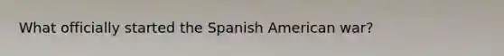 What officially started the Spanish American war?