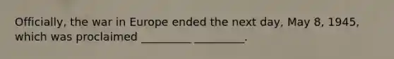 Officially, the war in Europe ended the next day, May 8, 1945, which was proclaimed _________ _________.