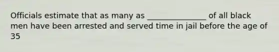 Officials estimate that as many as _______________ of all black men have been arrested and served time in jail before the age of 35