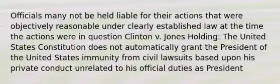 Officials many not be held liable for their actions that were objectively reasonable under clearly established law at the time the actions were in question Clinton v. Jones Holding: The United States Constitution does not automatically grant the President of the United States immunity from civil lawsuits based upon his private conduct unrelated to his official duties as President