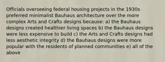 Officials overseeing federal housing projects in the 1930s preferred minimalist Bauhaus architecture over the more complex Arts and Crafts designs because: a) the Bauhaus designs created healthier living spaces b) the Bauhaus designs were less expensive to build c) the Arts and Crafts designs had less aesthetic integrity d) the Bauhaus designs were more popular with the residents of planned communities e) all of the above