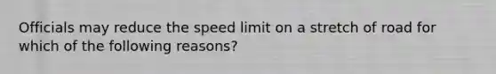 Officials may reduce the speed limit on a stretch of road for which of the following reasons?