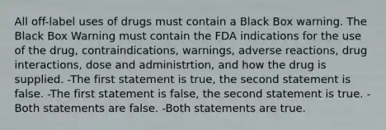 All off-label uses of drugs must contain a Black Box warning. The Black Box Warning must contain the FDA indications for the use of the drug, contraindications, warnings, adverse reactions, drug interactions, dose and administrtion, and how the drug is supplied. -The first statement is true, the second statement is false. -The first statement is false, the second statement is true. -Both statements are false. -Both statements are true.