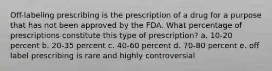 Off-labeling prescribing is the prescription of a drug for a purpose that has not been approved by the FDA. What percentage of prescriptions constitute this type of prescription? a. 10-20 percent b. 20-35 percent c. 40-60 percent d. 70-80 percent e. off label prescribing is rare and highly controversial