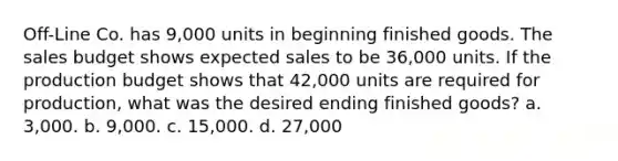 Off-Line Co. has 9,000 units in beginning finished goods. The sales budget shows expected sales to be 36,000 units. If the production budget shows that 42,000 units are required for production, what was the desired ending finished goods? a. 3,000. b. 9,000. c. 15,000. d. 27,000