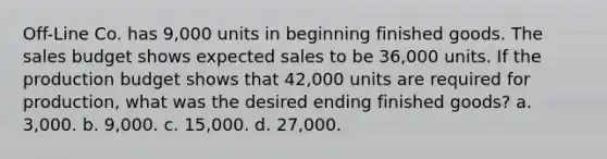 Off-Line Co. has 9,000 units in beginning finished goods. The sales budget shows expected sales to be 36,000 units. If the production budget shows that 42,000 units are required for production, what was the desired ending finished goods? a. 3,000. b. 9,000. c. 15,000. d. 27,000.