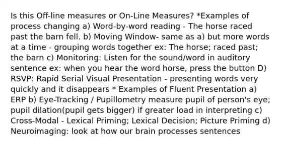 Is this Off-line measures or On-Line Measures? *Examples of process changing a) Word-by-word reading - The horse raced past the barn fell. b) Moving Window- same as a) but more words at a time - grouping words together ex: The horse; raced past; the barn c) Monitoring: Listen for the sound/word in auditory sentence ex: when you hear the word horse, press the button D) RSVP: Rapid Serial Visual Presentation - presenting words very quickly and it disappears * Examples of Fluent Presentation a) ERP b) Eye-Tracking / Pupillometry measure pupil of person's eye; pupil dilation(pupil gets bigger) if greater load in interpreting c) Cross-Modal - Lexical Priming; Lexical Decision; Picture Priming d) Neuroimaging: look at how our brain processes sentences