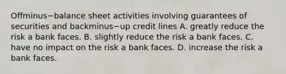 Offminus−balance sheet activities involving guarantees of securities and backminus−up credit lines A. greatly reduce the risk a bank faces. B. slightly reduce the risk a bank faces. C. have no impact on the risk a bank faces. D. increase the risk a bank faces.