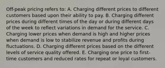 Off-peak pricing refers to: A. Charging different prices to different customers based upon their ability to pay. B. Charging different prices during different times of the day or during different days of the week to reflect variations in demand for the service. C. Charging lower prices when demand is high and higher prices when demand is low to stabilize revenue and profits during fluctuations. D. Charging different prices based on the different levels of service quality offered. E. Charging one price to first-time customers and reduced rates for repeat or loyal customers.