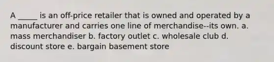 A _____ is an off-price retailer that is owned and operated by a manufacturer and carries one line of merchandise--its own. a. mass merchandiser b. factory outlet c. wholesale club d. discount store e. bargain basement store