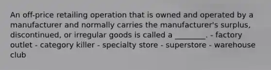 An off-price retailing operation that is owned and operated by a manufacturer and normally carries the manufacturer's surplus, discontinued, or irregular goods is called a ________. - factory outlet - category killer - specialty store - superstore - warehouse club