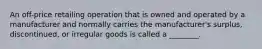 An off-price retailing operation that is owned and operated by a manufacturer and normally carries the manufacturer's surplus, discontinued, or irregular goods is called a ________.