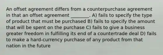 An offset agreement differs from a counterpurchase agreement in that an offset agreement ________. A) fails to specify the type of product that must be purchased B) fails to specify the amount that will be spent on the purchase C) fails to give a business greater freedom in fulfilling its end of a countertrade deal D) fails to make a hard-currency purchase of any product from that nation in the future