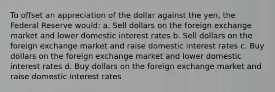 To offset an appreciation of the dollar against the yen, the Federal Reserve would: a. Sell dollars on the foreign exchange market and lower domestic interest rates b. Sell dollars on the foreign exchange market and raise domestic interest rates c. Buy dollars on the foreign exchange market and lower domestic interest rates d. Buy dollars on the foreign exchange market and raise domestic interest rates