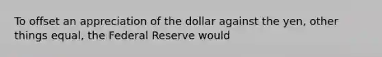 To offset an appreciation of the dollar against the yen, other things equal, the Federal Reserve would