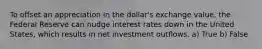 To offset an appreciation in the dollar's exchange value, the Federal Reserve can nudge interest rates down in the United States, which results in net investment outflows. a) True b) False