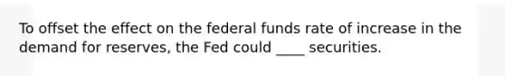 To offset the effect on the federal funds rate of increase in the demand for reserves, the Fed could ____ securities.