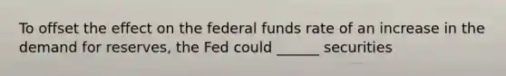 To offset the effect on the federal funds rate of an increase in the demand for reserves, the Fed could ______ securities