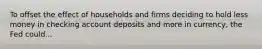 To offset the effect of households and firms deciding to hold less money in checking account deposits and more in currency, the Fed could...