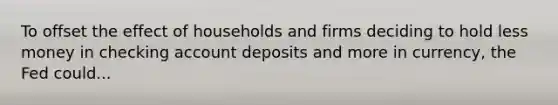 To offset the effect of households and firms deciding to hold less money in checking account deposits and more in currency, the Fed could...