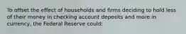 To offset the effect of households and firms deciding to hold less of their money in checking account deposits and more in currency, the Federal Reserve could: