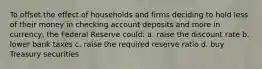 To offset the effect of households and firms deciding to hold less of their money in checking account deposits and more in currency, the Federal Reserve could: a. raise the discount rate b. lower bank taxes c. raise the required reserve ratio d. buy Treasury securities