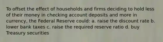 To offset the effect of households and firms deciding to hold less of their money in checking account deposits and more in currency, the Federal Reserve could: a. raise the discount rate b. lower bank taxes c. raise the required reserve ratio d. buy Treasury securities