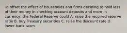 To offset the effect of households and firms deciding to hold less of their money in checking account deposits and more in currency, the Federal Reserve could A. raise the required reserve ratio B. buy Treasury securities C. raise the discount rate D. lower bank taxes